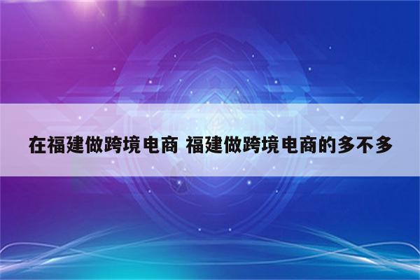 在福建做跨境电商 福建做跨境电商的多不多