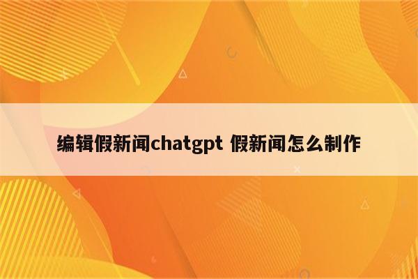 编辑假新闻chatgpt 假新闻怎么制作