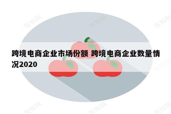 跨境电商企业市场份额 跨境电商企业数量情况2020