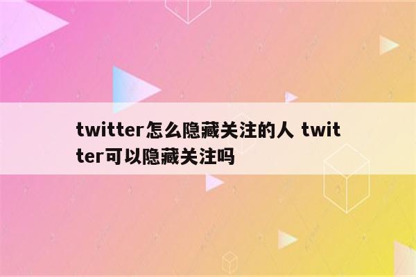 twitter怎么隐藏关注的人 twitter可以隐藏关注吗