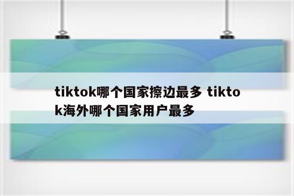 tiktok哪个国家擦边最多 tiktok海外哪个国家用户最多