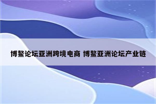 博鳌论坛亚洲跨境电商 博鳌亚洲论坛产业链