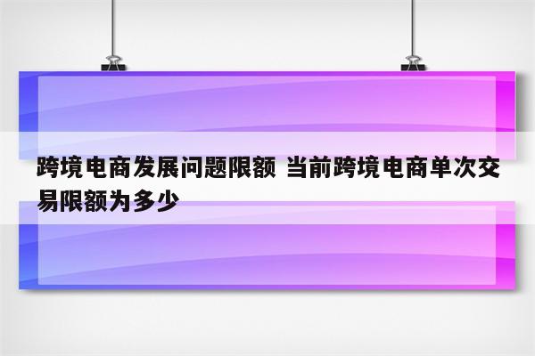跨境电商发展问题限额 当前跨境电商单次交易限额为多少