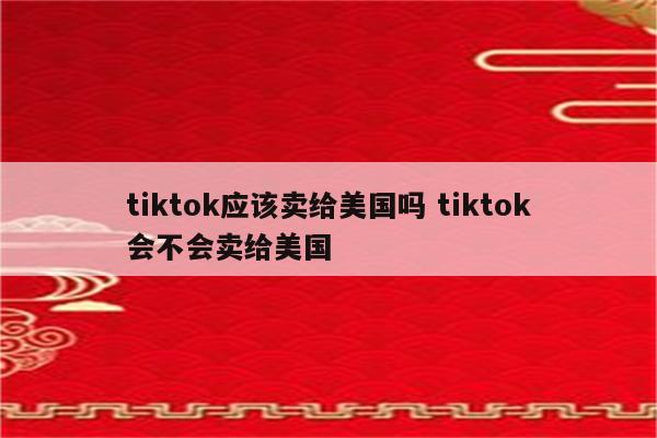 tiktok应该卖给美国吗 tiktok会不会卖给美国