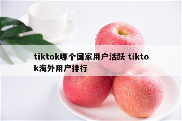 tiktok哪个国家用户活跃 tiktok海外用户排行