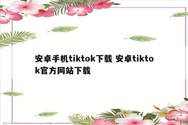 安卓手机tiktok下载 安卓tiktok官方网站下载