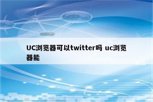 UC浏览器可以twitter吗 uc浏览器能