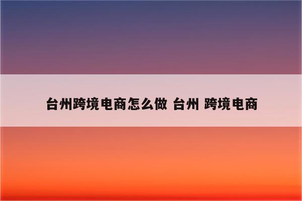 台州跨境电商怎么做 台州 跨境电商