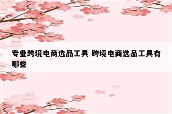 专业跨境电商选品工具 跨境电商选品工具有哪些