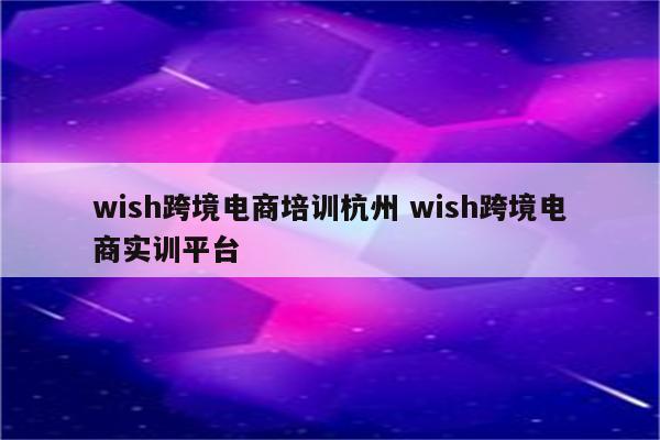 wish跨境电商培训杭州 wish跨境电商实训平台