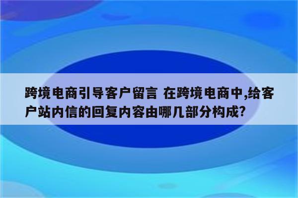 跨境电商引导客户留言 在跨境电商中,给客户站内信的回复内容由哪几部分构成?