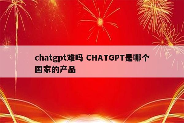 chatgpt难吗 CHATGPT是哪个国家的产品