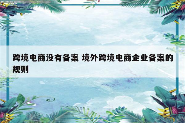 跨境电商没有备案 境外跨境电商企业备案的规则
