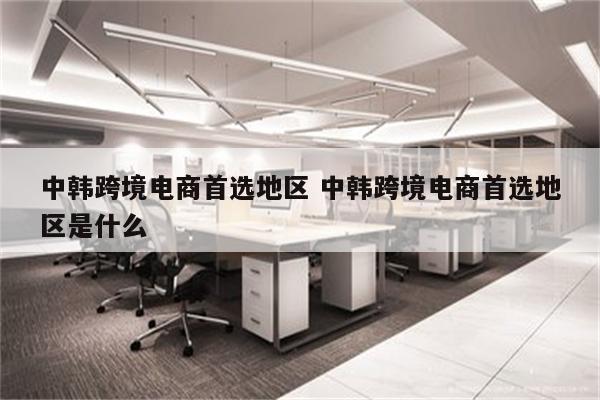 中韩跨境电商首选地区 中韩跨境电商首选地区是什么
