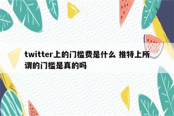 twitter上的门槛费是什么 推特上所谓的门槛是真的吗