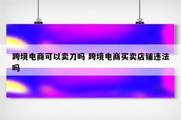 跨境电商可以卖刀吗 跨境电商买卖店铺违法吗