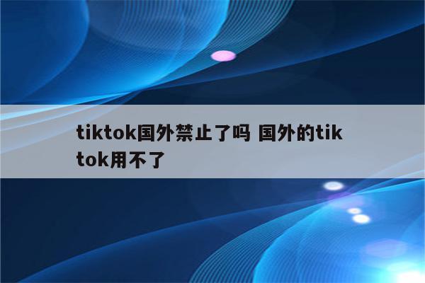 tiktok国外禁止了吗 国外的tik tok用不了