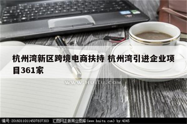 杭州湾新区跨境电商扶持 杭州湾引进企业项目361家