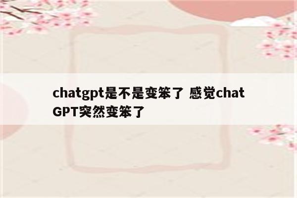 chatgpt是不是变笨了 感觉chatGPT突然变笨了