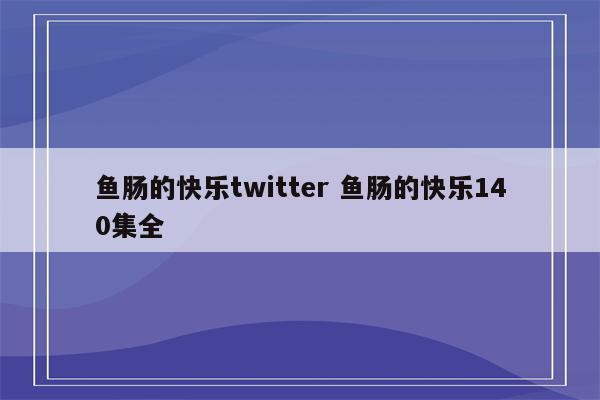 鱼肠的快乐twitter 鱼肠的快乐140集全