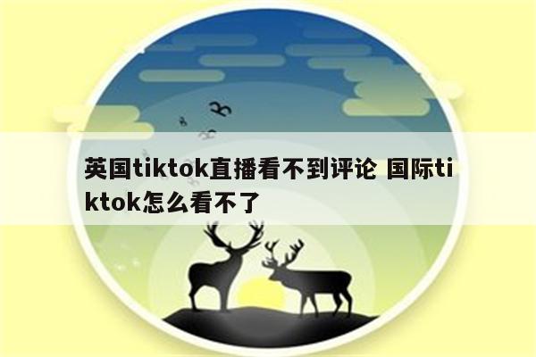 英国tiktok直播看不到评论 国际tiktok怎么看不了