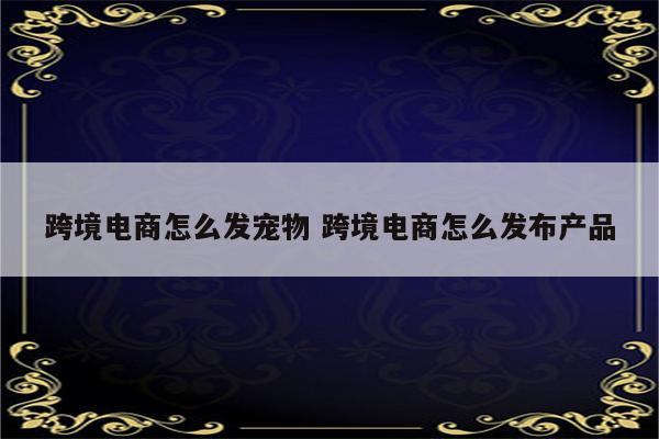 跨境电商怎么发宠物 跨境电商怎么发布产品