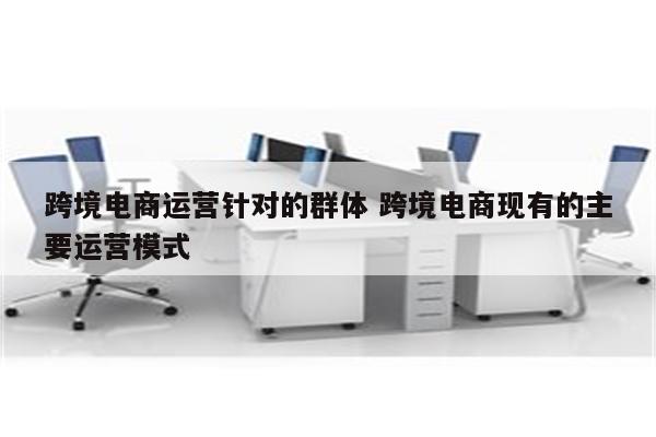 跨境电商运营针对的群体 跨境电商现有的主要运营模式