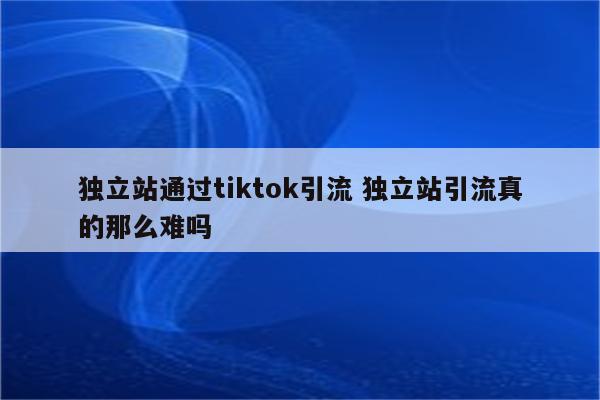 独立站通过tiktok引流 独立站引流真的那么难吗
