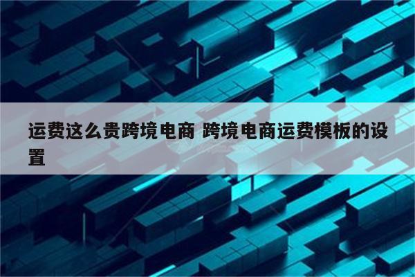 运费这么贵跨境电商 跨境电商运费模板的设置
