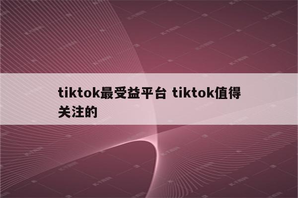 tiktok最受益平台 tiktok值得关注的