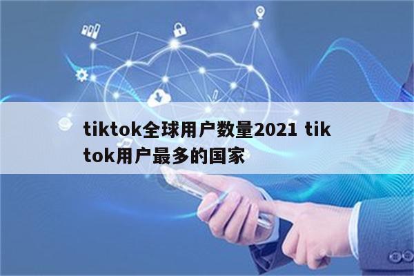 tiktok全球用户数量2021 tiktok用户最多的国家