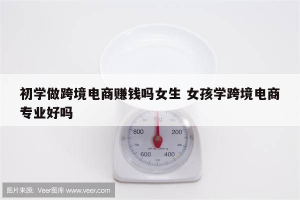 初学做跨境电商赚钱吗女生 女孩学跨境电商专业好吗