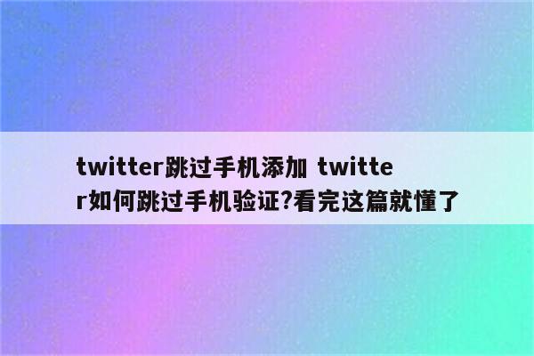 twitter跳过手机添加 twitter如何跳过手机验证?看完这篇就懂了