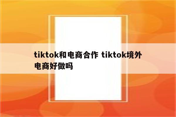tiktok和电商合作 tiktok境外电商好做吗