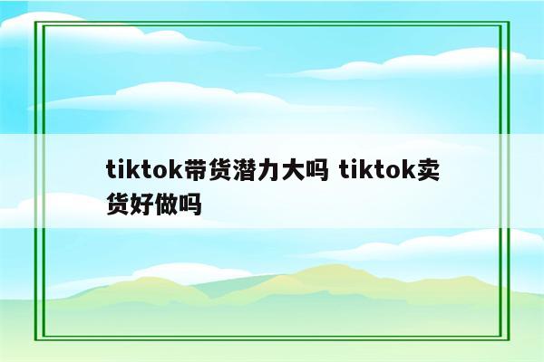 tiktok带货潜力大吗 tiktok卖货好做吗
