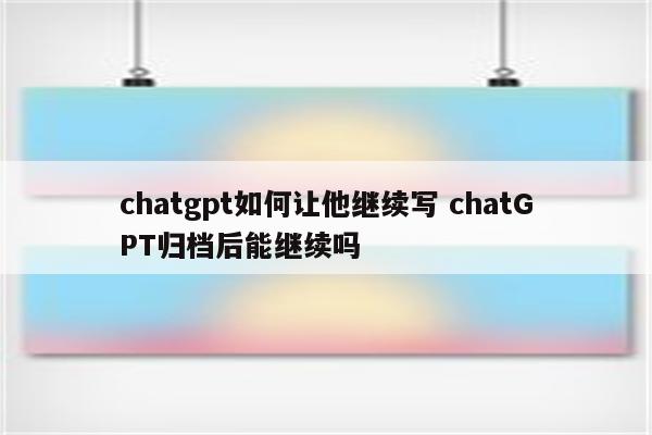 chatgpt如何让他继续写 chatGPT归档后能继续吗