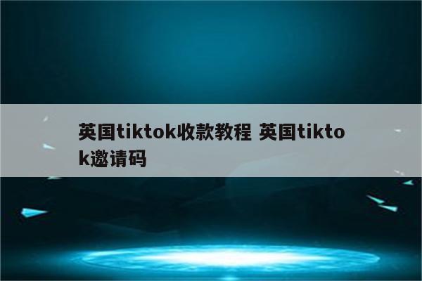 英国tiktok收款教程 英国tiktok邀请码