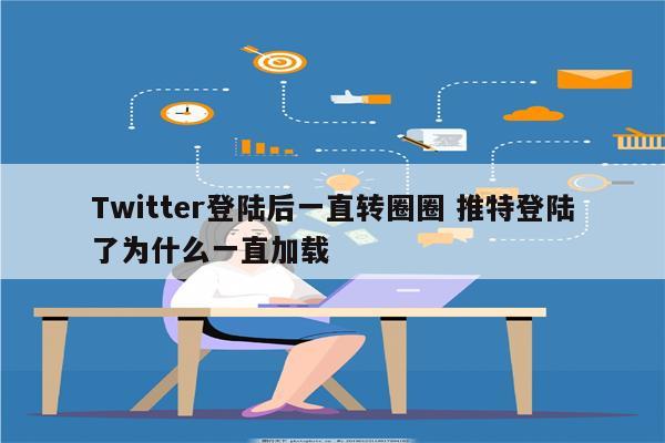 Twitter登陆后一直转圈圈 推特登陆了为什么一直加载