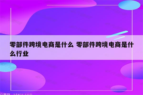 零部件跨境电商是什么 零部件跨境电商是什么行业