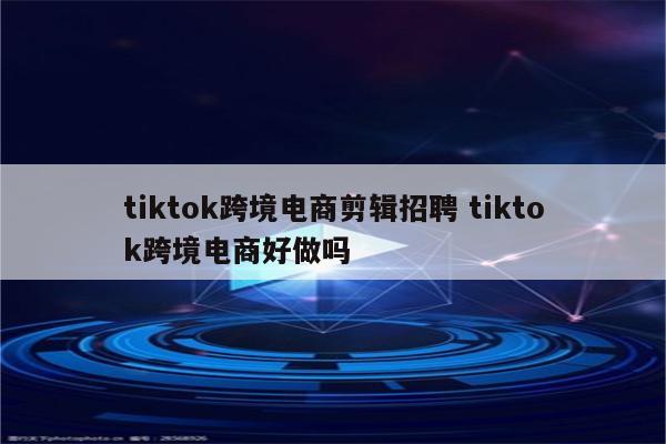 tiktok跨境电商剪辑招聘 tiktok跨境电商好做吗