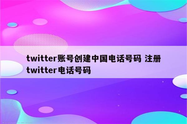 twitter账号创建中国电话号码 注册twitter电话号码