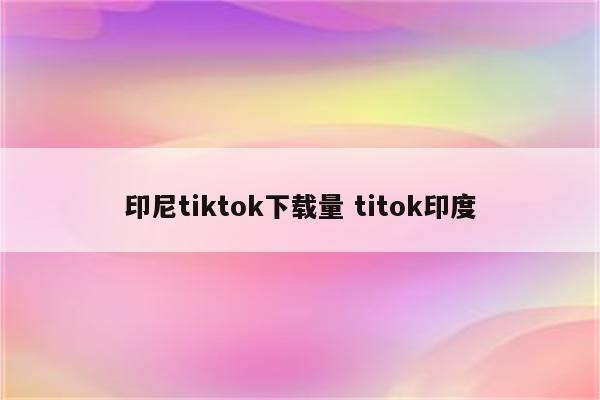 印尼tiktok下载量 titok印度