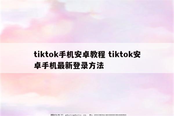 tiktok手机安卓教程 tiktok安卓手机最新登录方法