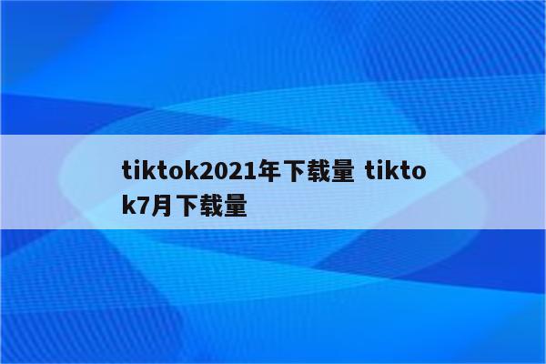 tiktok2021年下载量 tiktok7月下载量