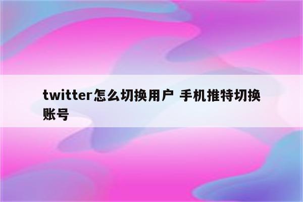 twitter怎么切换用户 手机推特切换账号