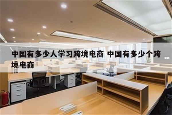 中国有多少人学习跨境电商 中国有多少个跨境电商
