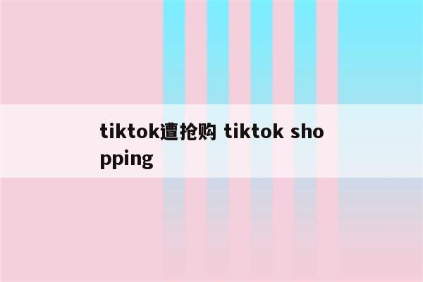 tiktok遭抢购 tiktok shopping