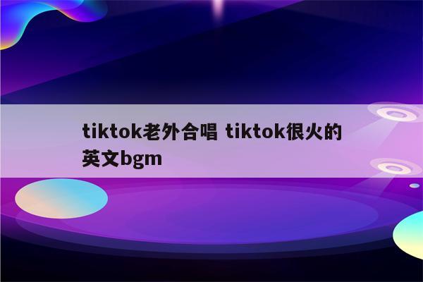 tiktok老外合唱 tiktok很火的英文bgm