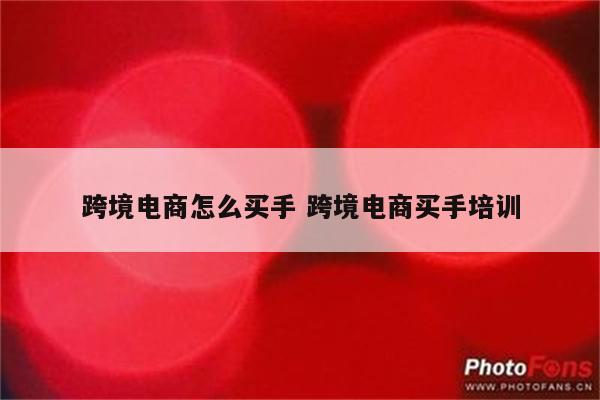 跨境电商怎么买手 跨境电商买手培训