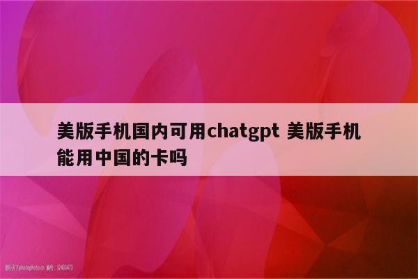 美版手机国内可用chatgpt 美版手机能用中国的卡吗